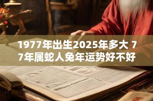 1977年出生2025年多大 77年属蛇人兔年运势好不好 1977年出生2025年多大 77年属蛇人兔年运势好不好