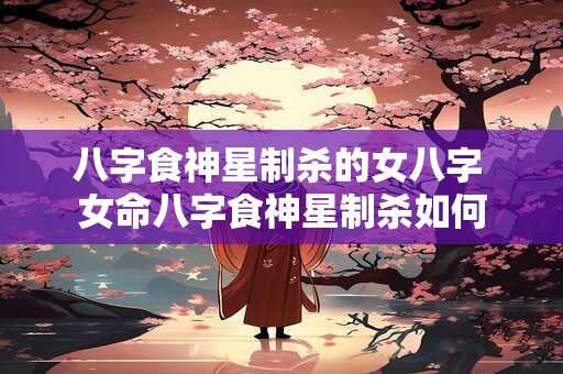 八字食神星制杀的女八字 女命八字食神星制杀如何