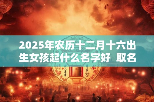 2025年农历十二月十六出生女孩起什么名字好  取名宜用字