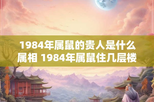 1984年属鼠的贵人是什么属相 1984年属鼠住几层楼最好吉利