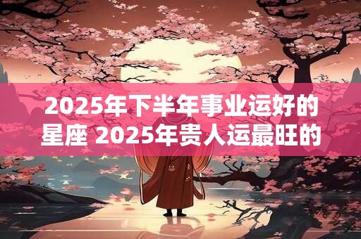 2025年下半年事业运好的星座 2025年贵人运最旺的星座