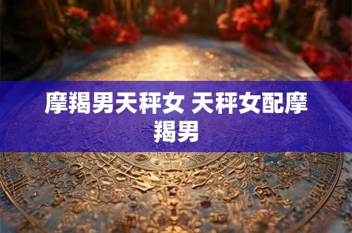 摩羯男天秤女 天秤女配摩羯男