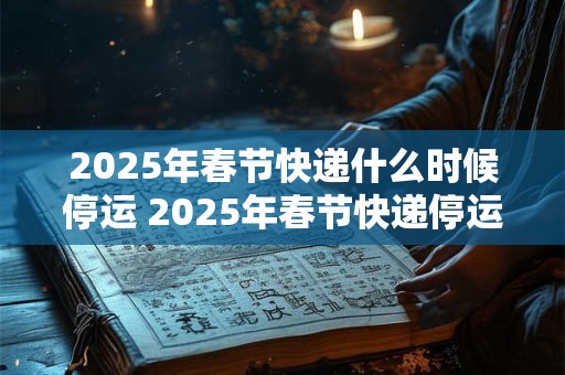2025年春节快递什么时候停运 2025年春节快递停运时间