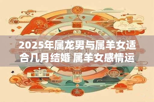 2025年属龙男与属羊女适合几月结婚 属羊女感情运势