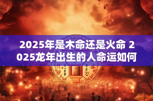 2025年是木命还是火命 2025龙年出生的人命运如何
