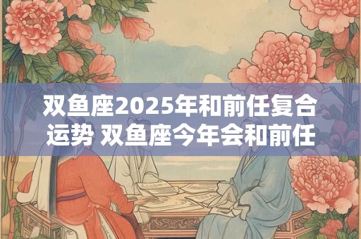 双鱼座2025年和前任复合运势 双鱼座今年会和前任复合吗 双鱼座2025年和前任复合运势 双鱼座今年会和前任复合吗