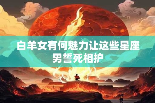 白羊女有何魅力让这些星座男誓死相护