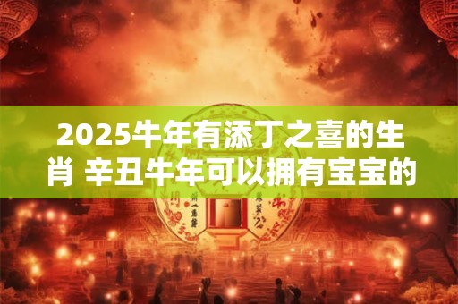 2025牛年有添丁之喜的生肖 辛丑牛年可以拥有宝宝的生肖
