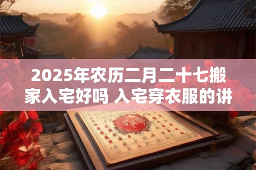 2025年农历二月二十七搬家入宅好吗 入宅穿衣服的讲究