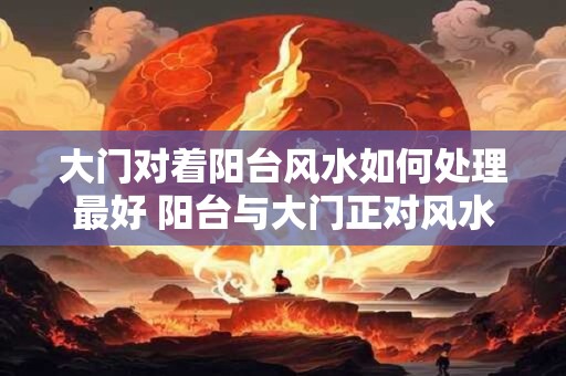 大门对着阳台风水如何处理最好 阳台与大门正对风水怎么处理 大门对着阳台风水如何处理最好 阳台与大门正对风水怎么处理