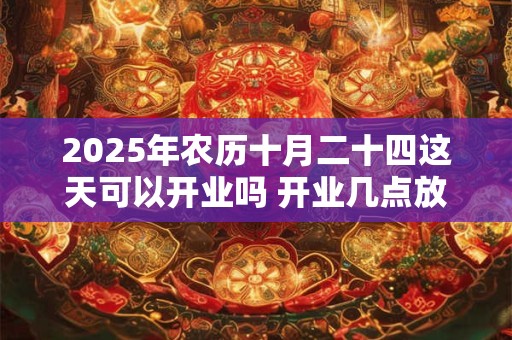 2025年农历十月二十四这天可以开业吗 开业几点放鞭炮