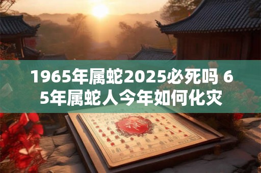 1965年属蛇2025必死吗 65年属蛇人今年如何化灾