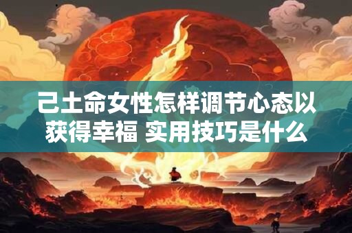己土命女性怎样调节心态以获得幸福 实用技巧是什么