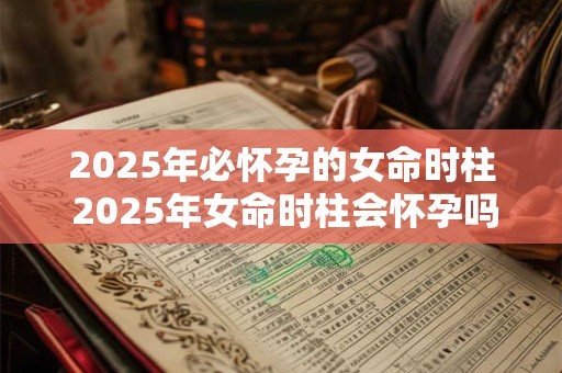 2025年必怀孕的女命时柱 2025年女命时柱会怀孕吗