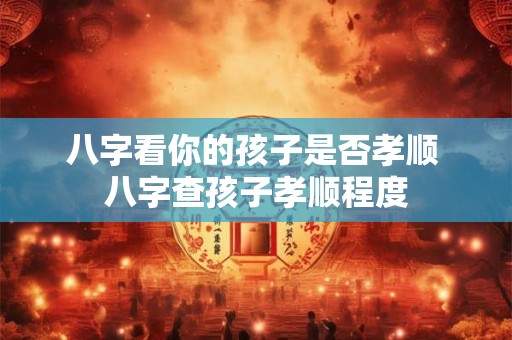八字看你的孩子是否孝顺 八字查孩子孝顺程度