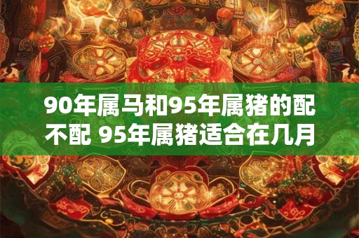 90年属马和95年属猪的配不配 95年属猪适合在几月结婚