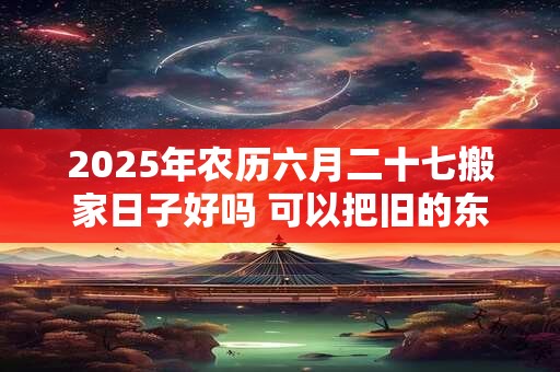 2025年农历六月二十七搬家日子好吗 可以把旧的东西拿进去吗