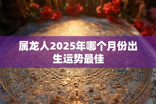 属龙人2025年哪个月份出生运势最佳
