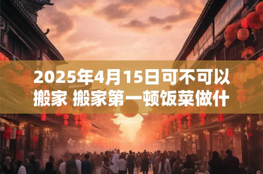2025年4月15日可不可以搬家 搬家第一顿饭菜做什么