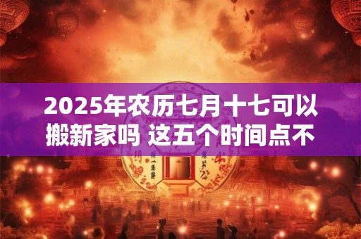 2025年农历七月十七可以搬新家吗 这五个时间点不宜搬家