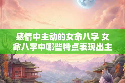 感情中主动的女命八字 女命八字中哪些特点表现出主动感情