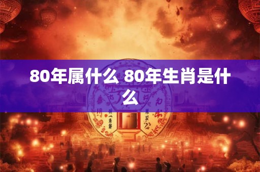 80年属什么 80年生肖是什么 80年属什么 80年生肖是什么