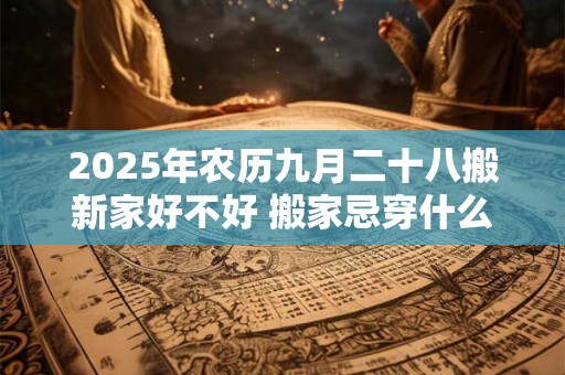 2025年农历九月二十八搬新家好不好 搬家忌穿什么颜色