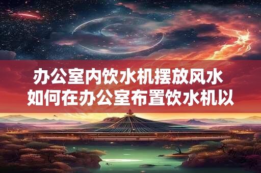 办公室内饮水机摆放风水 如何在办公室布置饮水机以符合风水