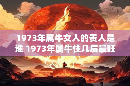 1973年属牛女人的贵人是谁 1973年属牛住几层最旺 1973年属牛女人的贵人是谁 1973年属牛住几层最旺