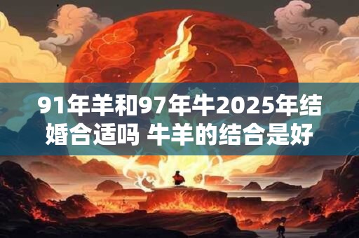 91年羊和97年牛2025年结婚合适吗 牛羊的结合是好是坏