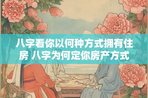 八字看你以何种方式拥有住房 八字为何定你房产方式