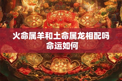 火命属羊和土命属龙相配吗 命运如何 火命属羊和土命属龙相配吗 命运如何