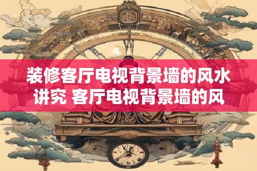 装修客厅电视背景墙的风水讲究 客厅电视背景墙的风水该注意什么