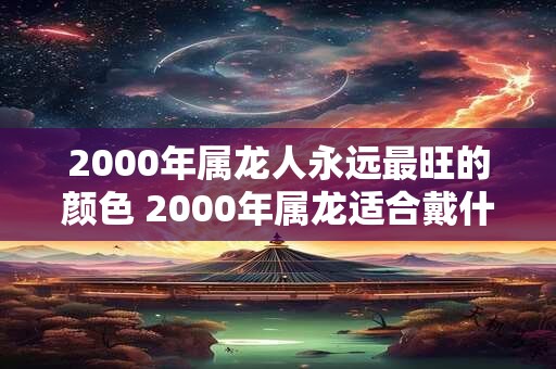 详细阅读:2000年属龙人永远最旺的颜色 2000年属龙适合戴什么 2000年属龙人永远最旺的颜色 2000年属龙适合戴什么