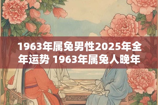 1963年属兔男性2025年全年运势 1963年属兔人晚年命运 1963年属兔男性2025年全年运势 1963年属兔人晚年命运