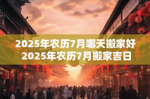 2025年农历7月哪天搬家好 2025年农历7月搬家吉日一览表