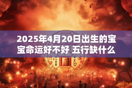 2025年4月20日出生的宝宝命运好不好 五行缺什么 2025年4月20日出生的宝宝命运好不好 五行缺什么