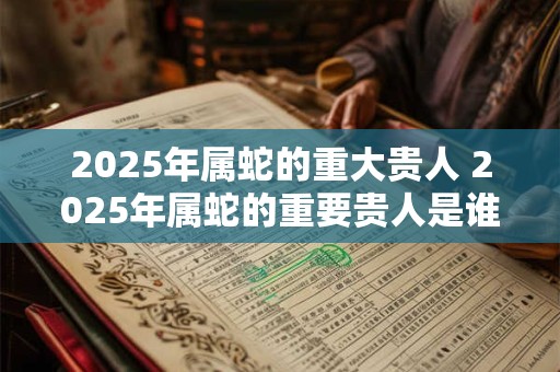 2025年属蛇的重大贵人 2025年属蛇的重要贵人是谁