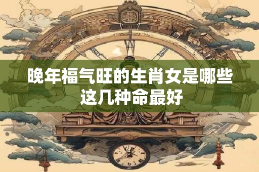 晚年福气旺的生肖女是哪些 这几种命最好 晚年福气旺的生肖女是哪些 这几种命最好