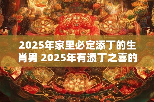 2025年家里必定添丁的生肖男 2025年有添丁之喜的生肖
