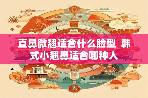 直鼻微翘适合什么脸型  韩式小翘鼻适合哪种人 直鼻微翘适合什么脸型  韩式小翘鼻适合哪种人