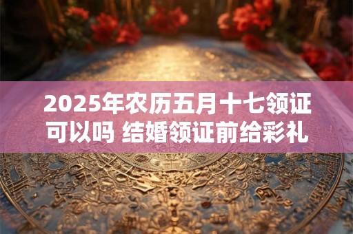 2025年农历五月十七领证可以吗 结婚领证前给彩礼还是领证后呢