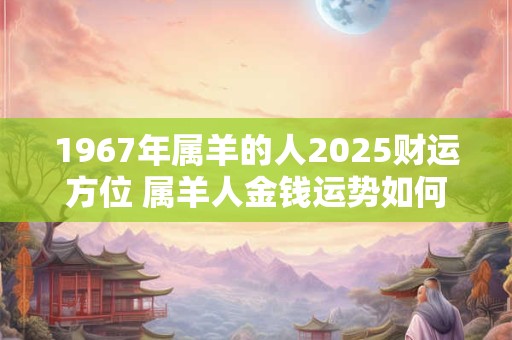1967年属羊的人2025财运方位 属羊人金钱运势如何 1967年属羊的人2025财运方位 属羊人金钱运势如何