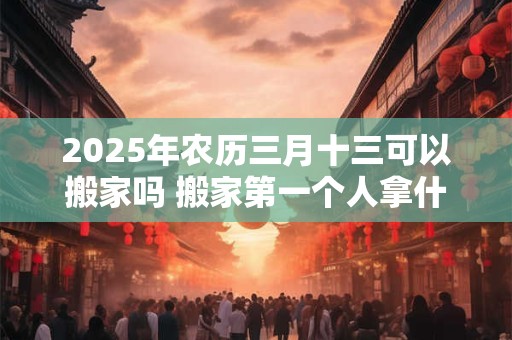 2025年农历三月十三可以搬家吗 搬家第一个人拿什么