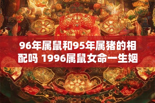 96年属鼠和95年属猪的相配吗 1996属鼠女命一生姻缘