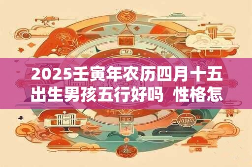 2025壬寅年农历四月十五出生男孩五行好吗  性格怎么样