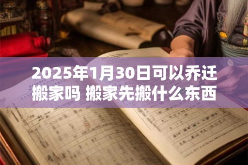 2025年1月30日可以乔迁搬家吗 搬家先搬什么东西最旺财