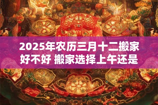 2025年农历三月十二搬家好不好 搬家选择上午还是下午