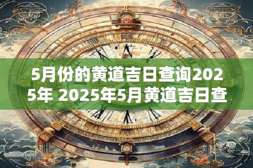 5月份的黄道吉日查询2025年 2025年5月黄道吉日查询