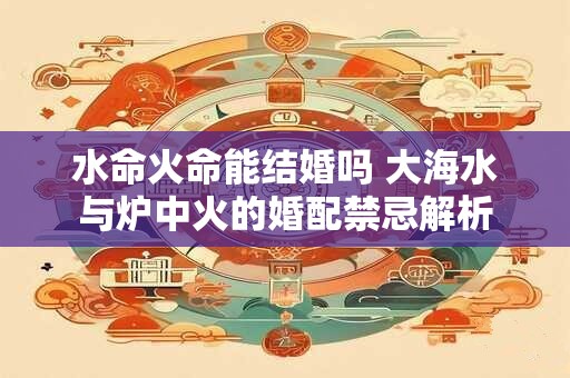 水命火命能结婚吗 大海水与炉中火的婚配禁忌解析